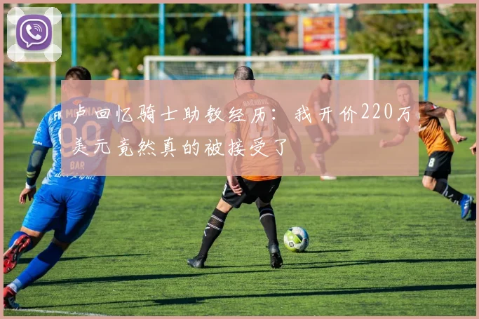 卢回忆骑士助教经历：我开价220万美元竟然真的被接受了