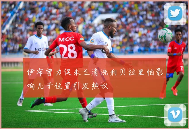 伊布曾力促米兰清洗利贝拉里怕影响儿子位置引发热议