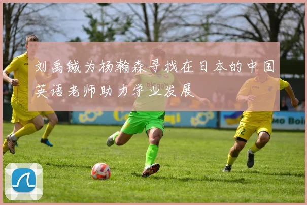 刘禹铖为杨瀚森寻找在日本的中国英语老师助力学业发展