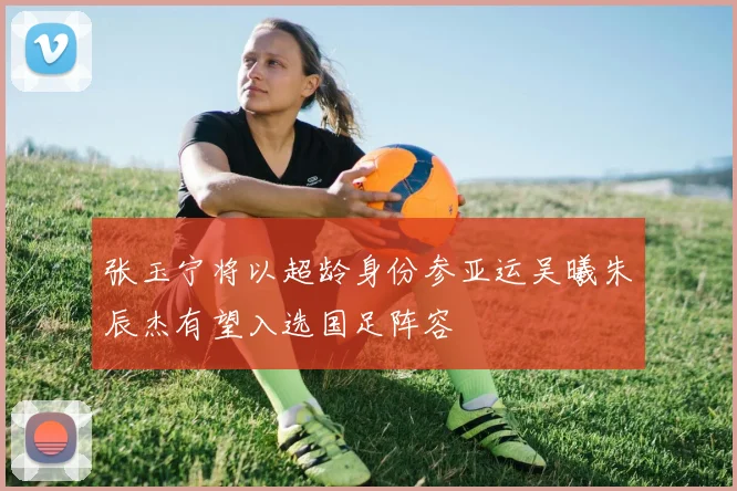 张玉宁将以超龄身份参亚运吴曦朱辰杰有望入选国足阵容