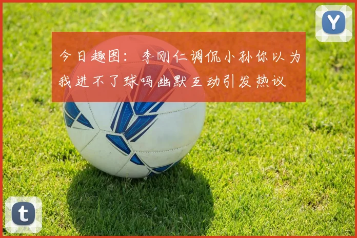 今日趣图：李刚仁调侃小孙你以为我进不了球吗幽默互动引发热议
