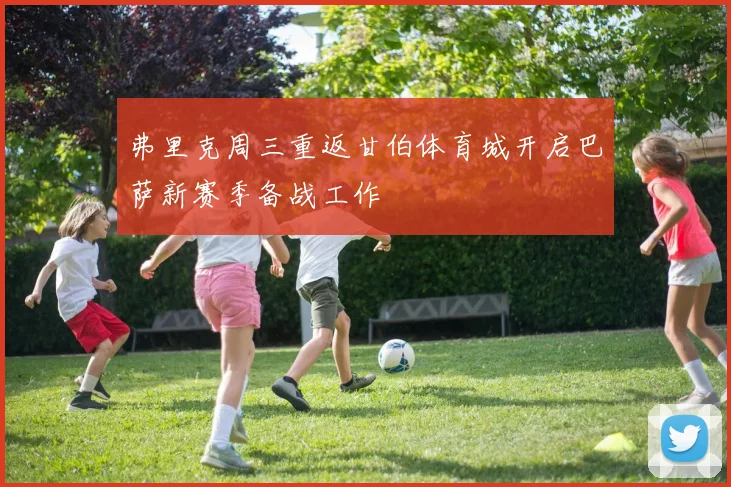 弗里克周三重返甘伯体育城开启巴萨新赛季备战工作
