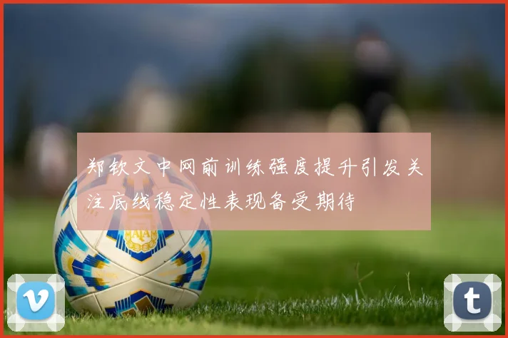 郑钦文中网前训练强度提升引发关注底线稳定性表现备受期待