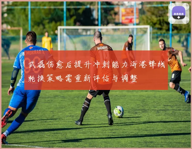 武磊伤愈后提升冲刺能力海港锋线轮换策略需重新评估与调整
