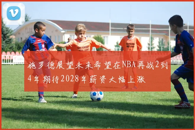 施罗德展望未来希望在NBA再战2到4年期待2028年薪资大幅上涨