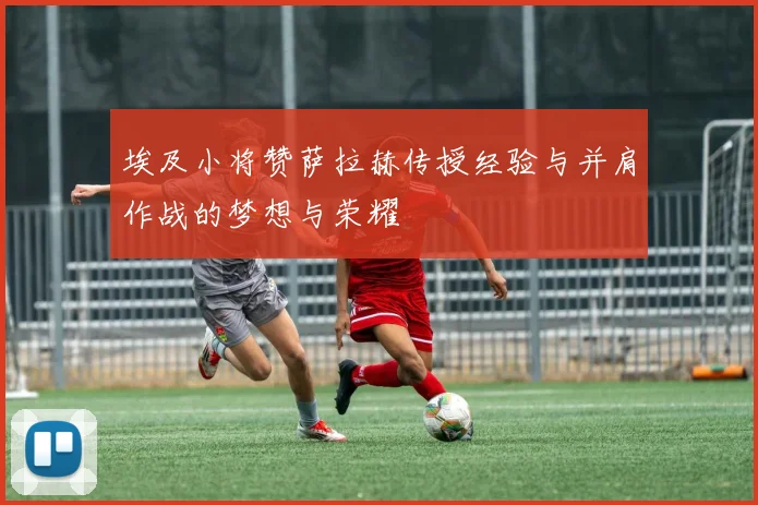 埃及小将赞萨拉赫传授经验与并肩作战的梦想与荣耀