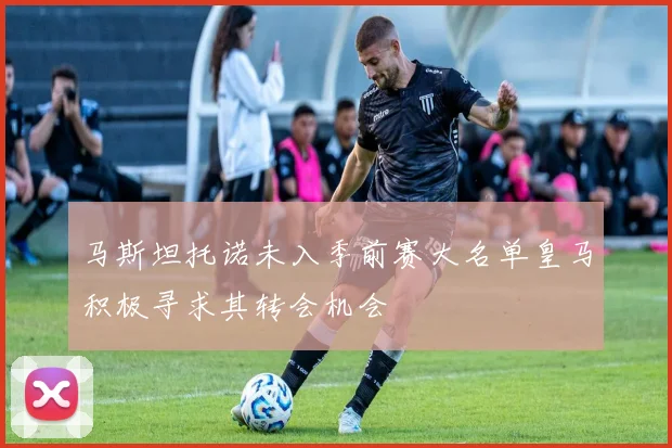 马斯坦托诺未入季前赛大名单皇马积极寻求其转会机会