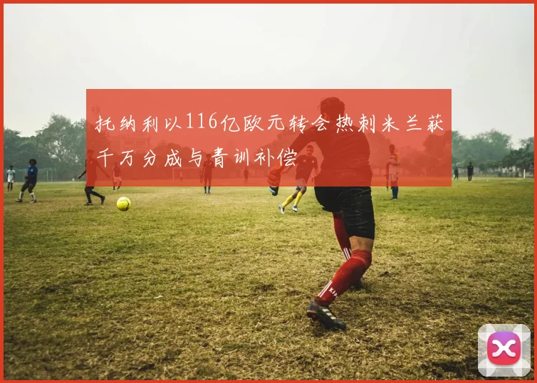 托纳利以116亿欧元转会热刺米兰获千万分成与青训补偿