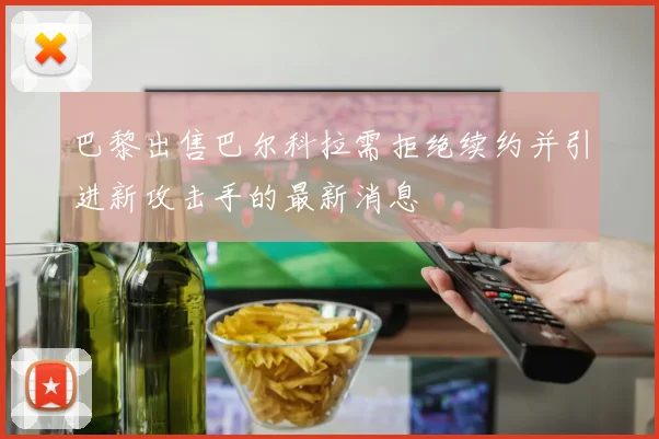 巴黎出售巴尔科拉需拒绝续约并引进新攻击手的最新消息