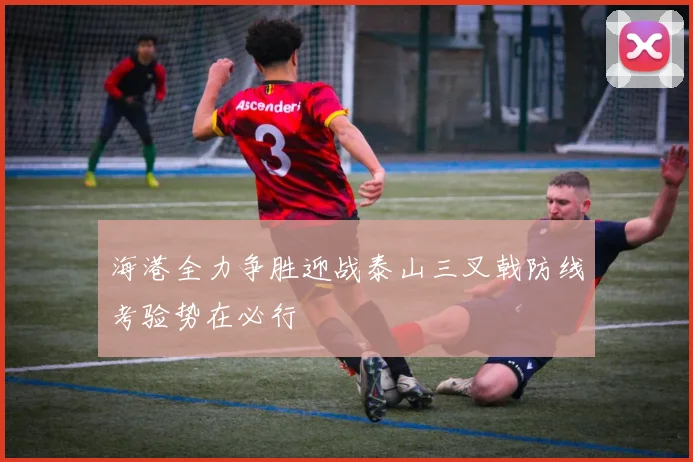 海港全力争胜迎战泰山三叉戟防线考验势在必行