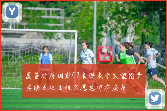 夏普对詹姆斯G2表现表示失望指责其缺乏攻击性只愿意待在底角