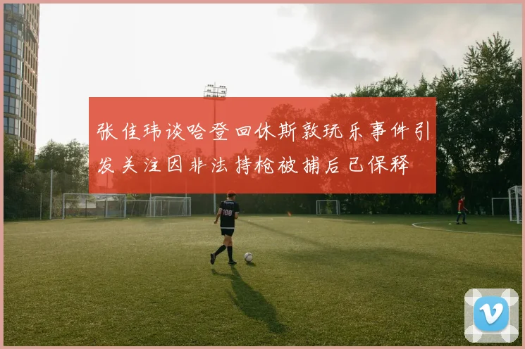 张佳玮谈哈登回休斯敦玩乐事件引发关注因非法持枪被捕后已保释