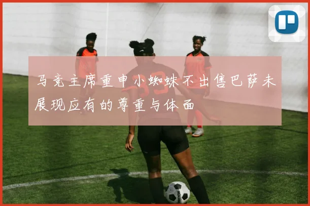 马竞主席重申小蜘蛛不出售巴萨未展现应有的尊重与体面