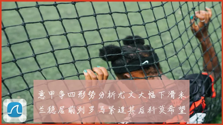 意甲争四形势分析尤文大幅下滑米兰稳居前列罗马紧追其后科莫希望渺茫