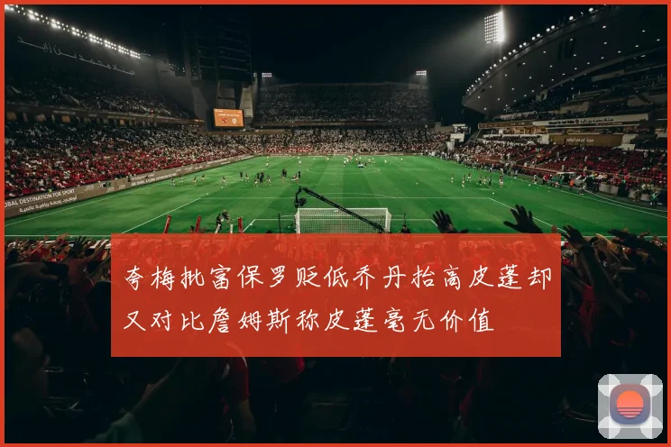 夸梅批富保罗贬低乔丹抬高皮蓬却又对比詹姆斯称皮蓬毫无价值