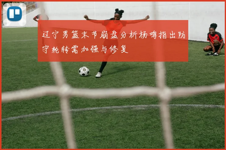 辽宁男篮末节崩盘分析杨鸣指出防守轮转需加强与修复