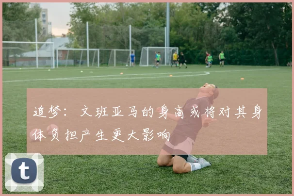 追梦：文班亚马的身高或将对其身体负担产生更大影响