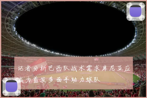 记者分析巴西队战术需求库尼亚应成为首发多面手助力球队
