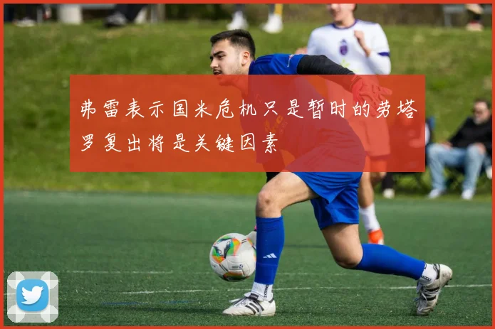 弗雷表示国米危机只是暂时的劳塔罗复出将是关键因素