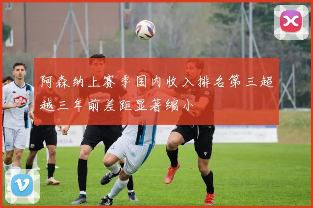 阿森纳上赛季国内收入排名第三超越三年前差距显著缩小