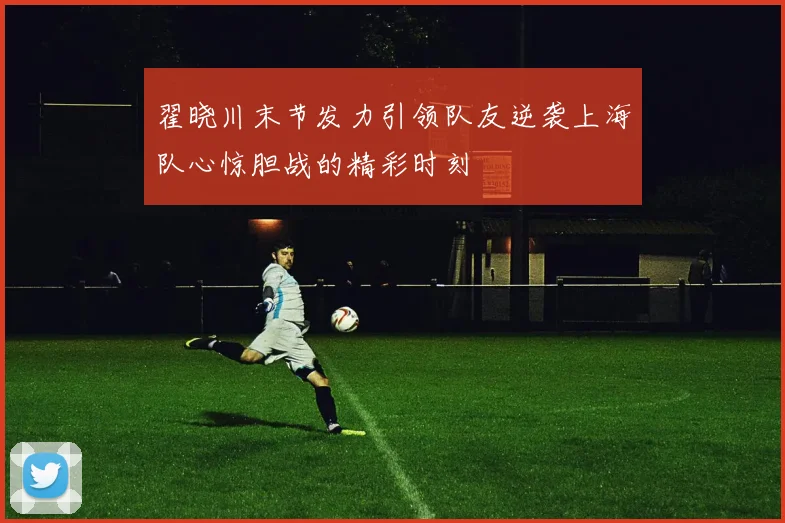 翟晓川末节发力引领队友逆袭上海队心惊胆战的精彩时刻