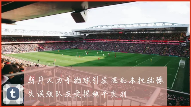 新月大力手抛球引发混乱本托犹豫失误致队友受损绝平失利