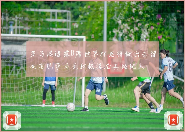 罗马诺透露B席世界杯后将做出去留决定巴萨马竞积极接洽其经纪人