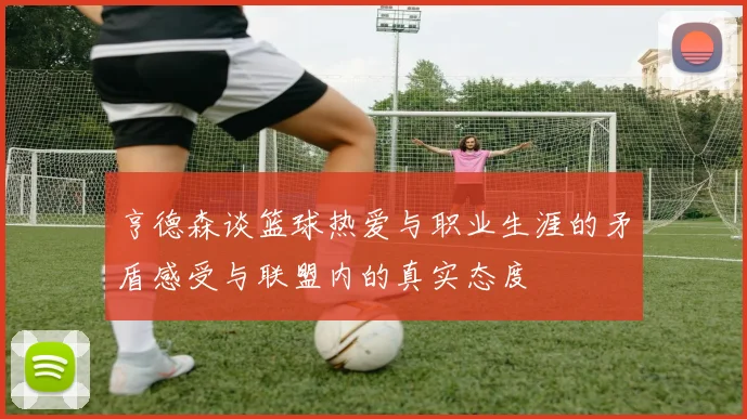 亨德森谈篮球热爱与职业生涯的矛盾感受与联盟内的真实态度