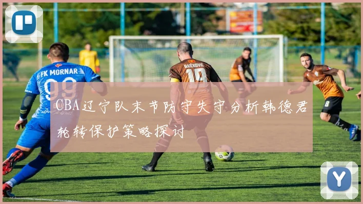 CBA辽宁队末节防守失守分析韩德君轮转保护策略探讨