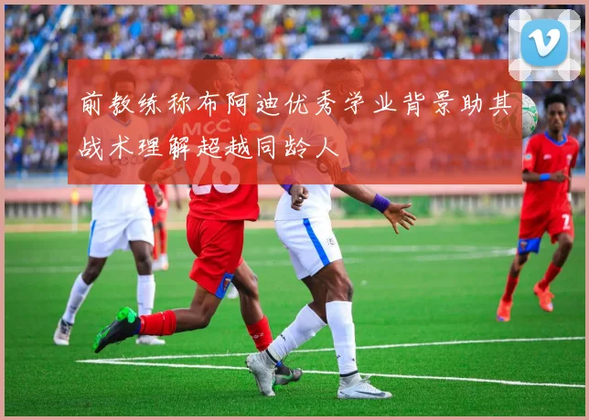 前教练称布阿迪优秀学业背景助其战术理解超越同龄人