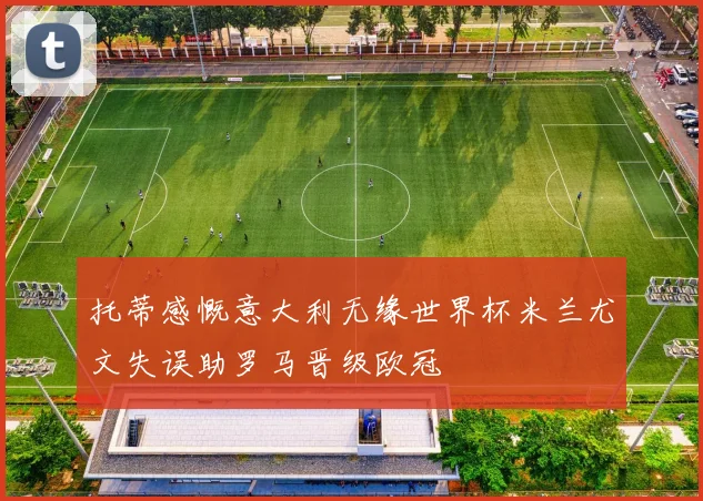 托蒂感慨意大利无缘世界杯米兰尤文失误助罗马晋级欧冠