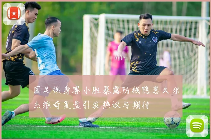 国足热身赛小胜暴露防线隐患久尔杰维奇复盘引发热议与期待