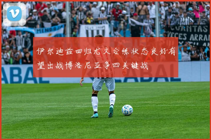 伊尔迪兹回归尤文合练状态良好有望出战博洛尼亚争四关键战
