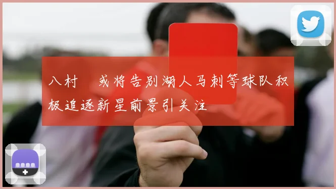 八村塁或将告别湖人马刺等球队积极追逐新星前景引关注