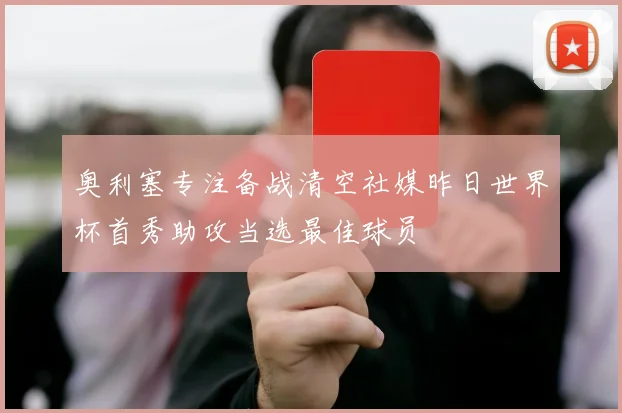 奥利塞专注备战清空社媒昨日世界杯首秀助攻当选最佳球员