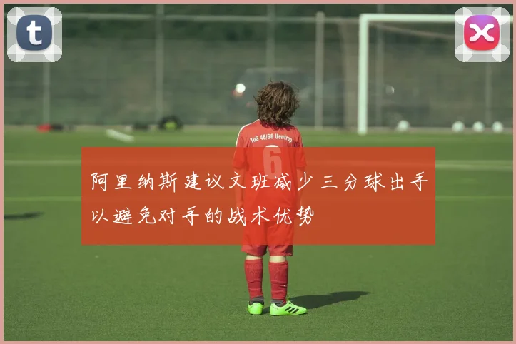 阿里纳斯建议文班减少三分球出手以避免对手的战术优势