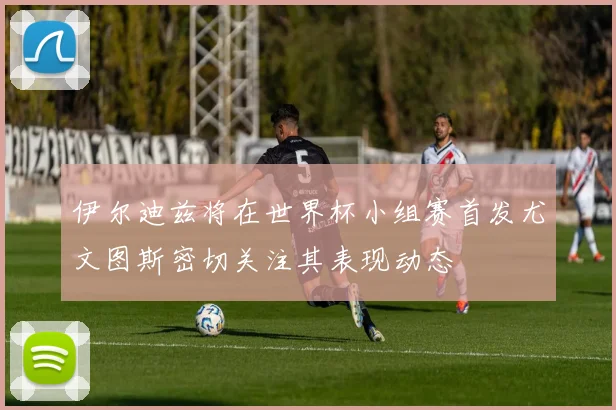 伊尔迪兹将在世界杯小组赛首发尤文图斯密切关注其表现动态
