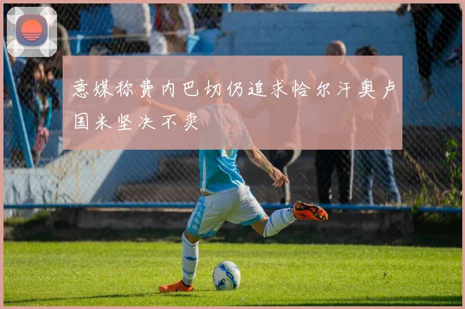意媒称费内巴切仍追求恰尔汗奥卢国米坚决不卖