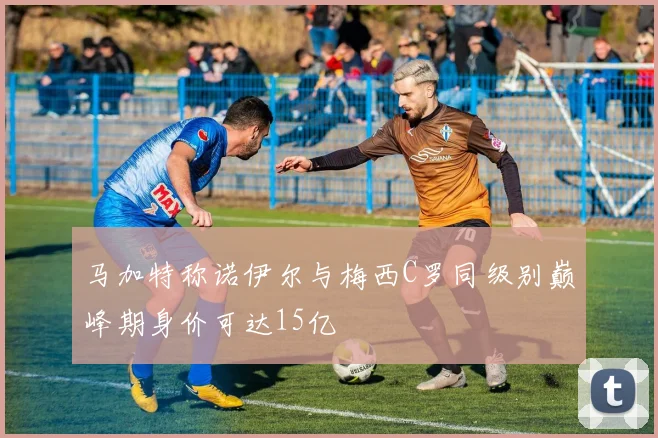 马加特称诺伊尔与梅西C罗同级别巅峰期身价可达15亿