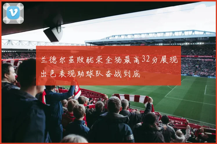 兰德尔虽败犹荣全场最高32分展现出色表现助球队奋战到底